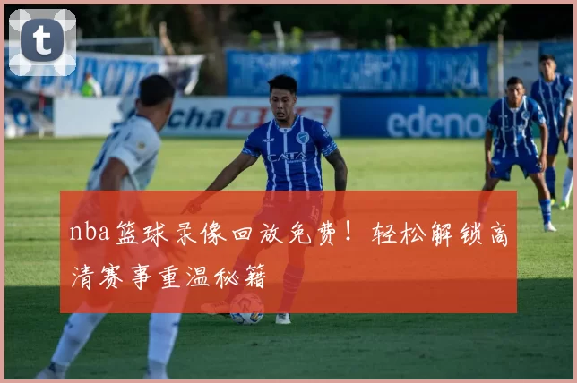 nba篮球录像回放免费！轻松解锁高清赛事重温秘籍