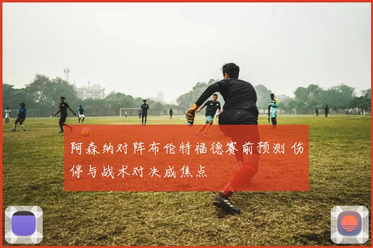 阿森纳对阵布伦特福德赛前预测 伤停与战术对决成焦点